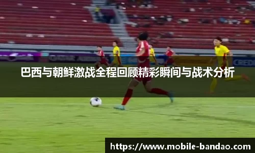 巴西与朝鲜激战全程回顾精彩瞬间与战术分析